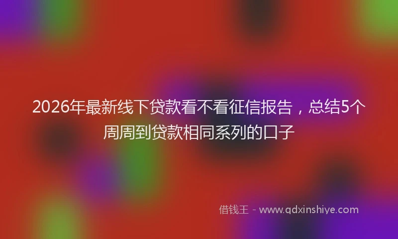 2026年最新线下贷款看不看征信报告，总结5个周周到贷款相同系列的口子