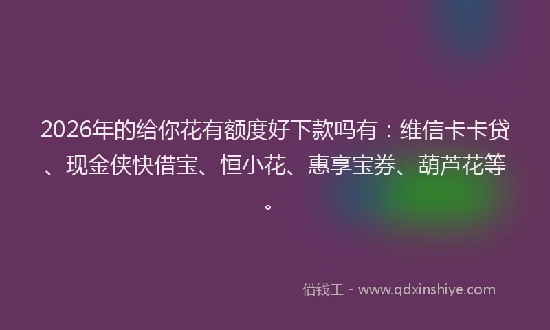 2026年的给你花有额度好下款吗有：维信卡卡贷、现金侠快借宝、恒小花、惠享宝券、葫芦花等。