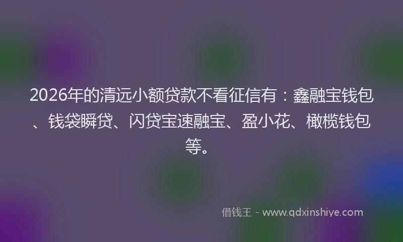 2026年的清远小额贷款不看征信有：鑫融宝钱包、钱袋瞬贷、闪贷宝速融宝、盈小花、橄榄钱包等。