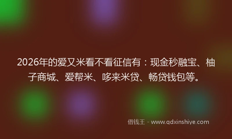 2026年的爱又米看不看征信有：现金秒融宝、柚子商城、爱帮米、哆来米贷、畅贷钱包等。