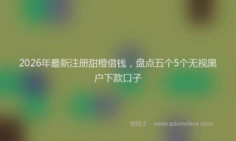 2026年最新注册甜橙借钱，盘点五个5个无视黑户下款口子