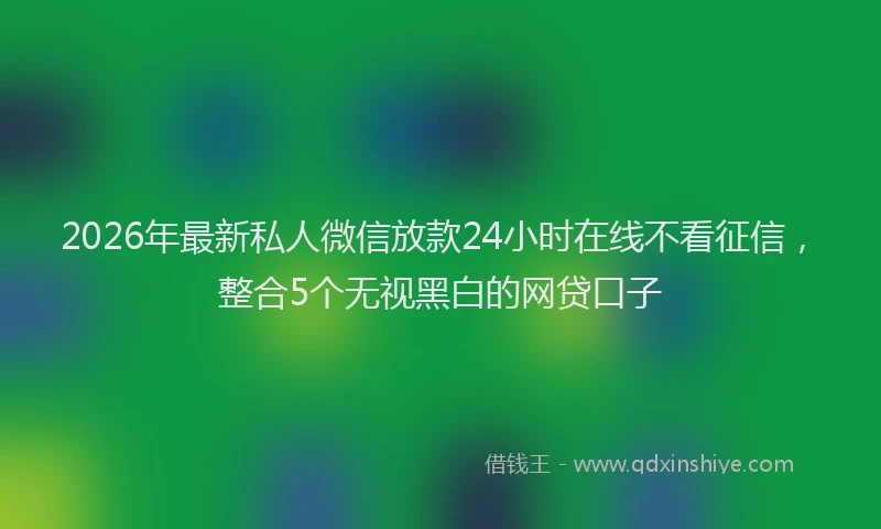 2026年最新私人微信放款24小时在线不看征信，整合5个无视黑白的网贷口子