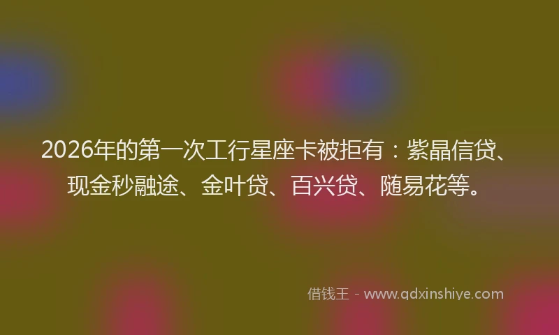 2026年的第一次工行星座卡被拒有：紫晶信贷、现金秒融途、金叶贷、百兴贷、随易花等。