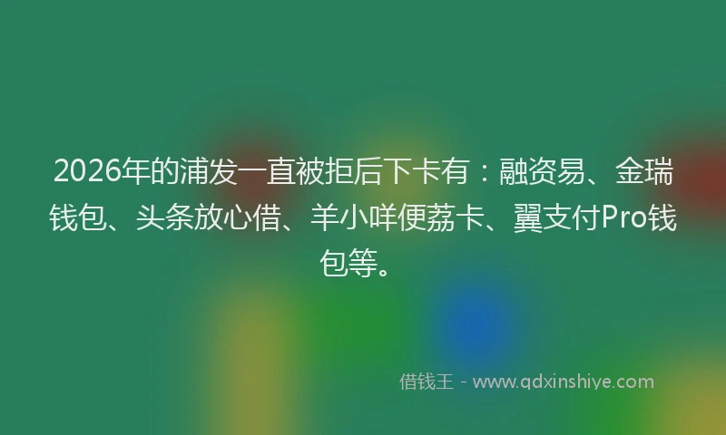 2026年的浦发一直被拒后下卡有：融资易、金瑞钱包、头条放心借、羊小咩便荔卡、翼支付Pro钱包等。