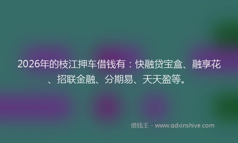 2026年的枝江押车借钱有：快融贷宝盒、融享花、招联金融、分期易、天天盈等。