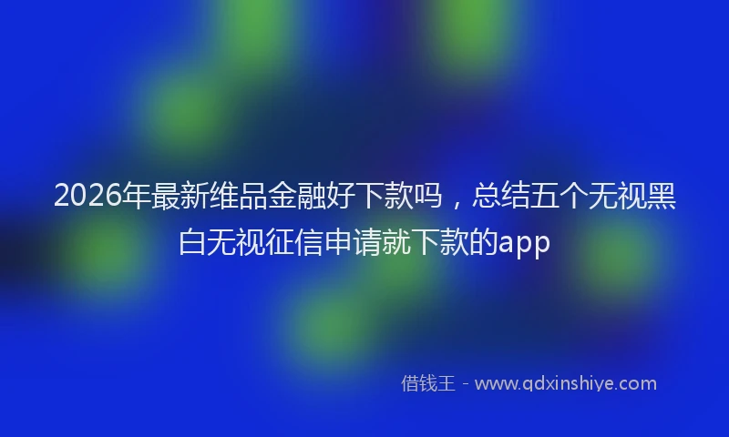 2026年最新维品金融好下款吗，总结五个无视黑白无视征信申请就下款的app