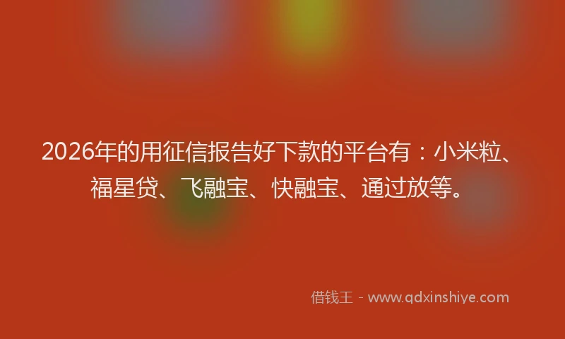2026年的用征信报告好下款的平台有：小米粒、福星贷、飞融宝、快融宝、通过放等。