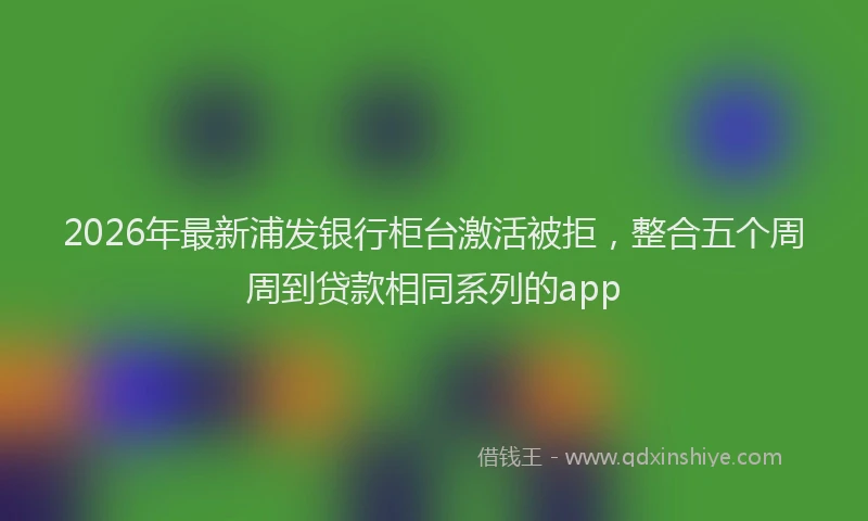 2026年最新浦发银行柜台激活被拒，整合五个周周到贷款相同系列的app
