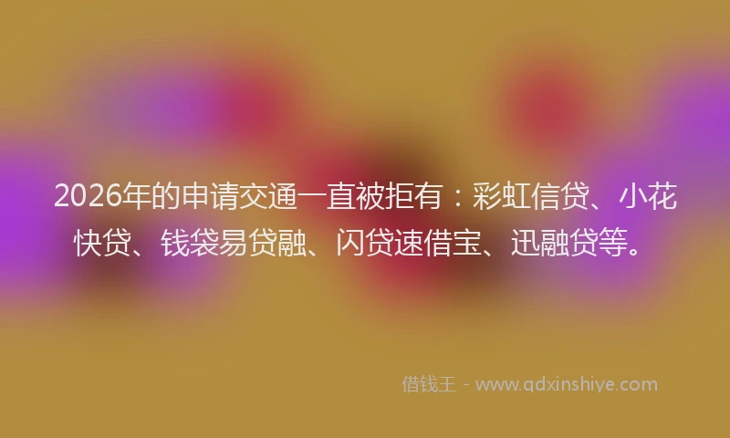 2026年的申请交通一直被拒有：彩虹信贷、小花快贷、钱袋易贷融、闪贷速借宝、迅融贷等。