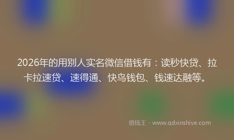 2026年的用别人实名微信借钱有：读秒快贷、拉卡拉速贷、速得通、快鸟钱包、钱速达融等。