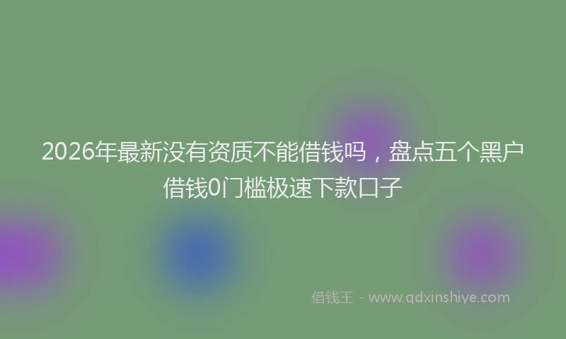 2026年最新没有资质不能借钱吗，盘点五个黑户借钱0门槛极速下款口子