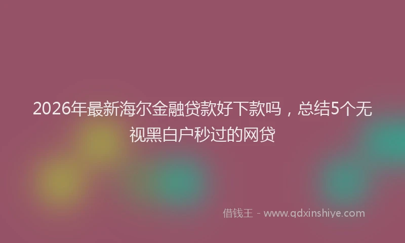 2026年最新海尔金融贷款好下款吗，总结5个无视黑白户秒过的网贷