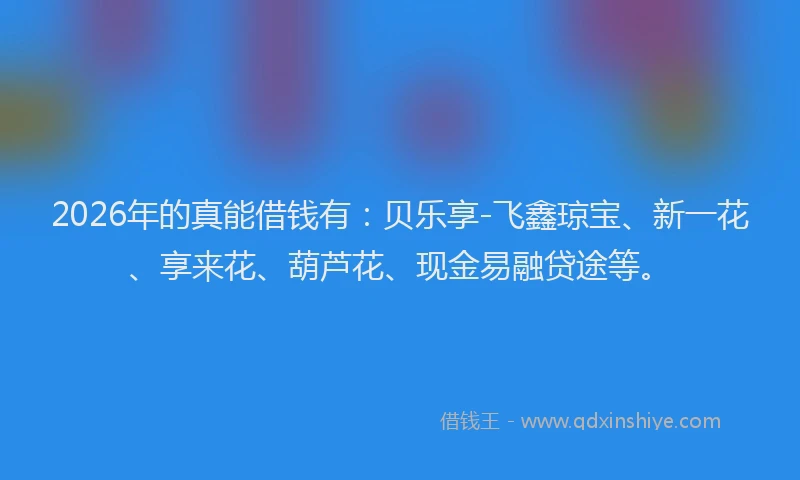 2026年的真能借钱有：贝乐享-飞鑫琼宝、新一花、享来花、葫芦花、现金易融贷途等。