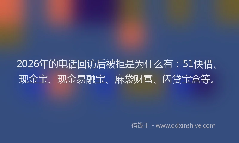 2026年的电话回访后被拒是为什么有：51快借、现金宝、现金易融宝、麻袋财富、闪贷宝盒等。
