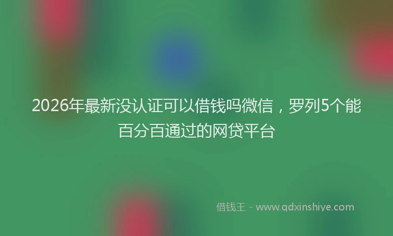 2026年最新没认证可以借钱吗微信，罗列5个能百分百通过的网贷平台