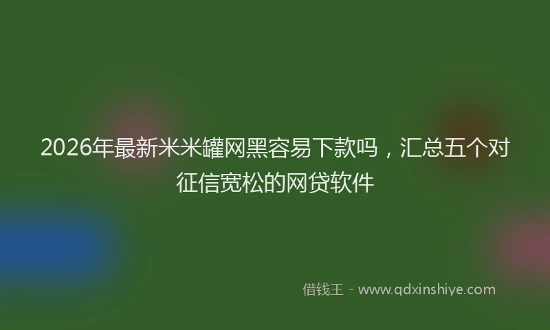 2026年最新米米罐网黑容易下款吗，汇总五个对征信宽松的网贷软件