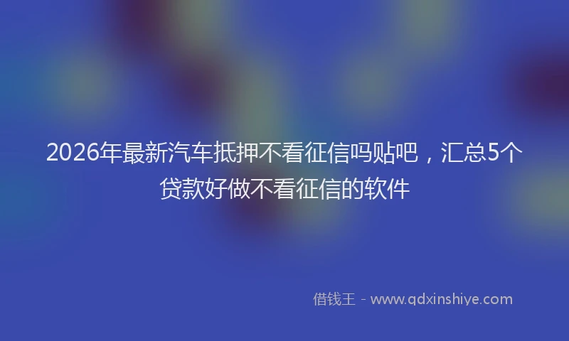2026年最新汽车抵押不看征信吗贴吧，汇总5个贷款好做不看征信的软件