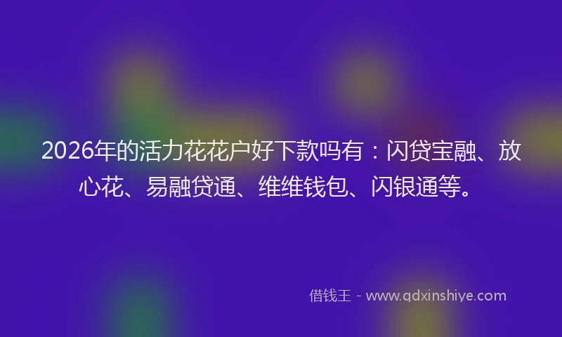 2026年的活力花花户好下款吗有：闪贷宝融、放心花、易融贷通、维维钱包、闪银通等。