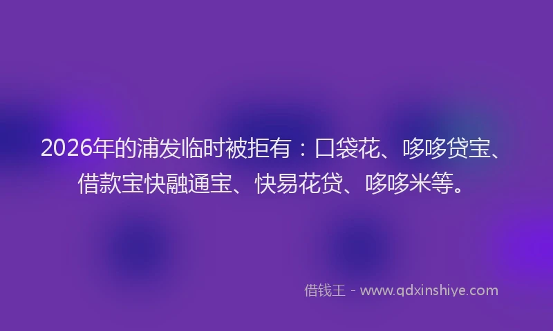 2026年的浦发临时被拒有：口袋花、哆哆贷宝、借款宝快融通宝、快易花贷、哆哆米等。