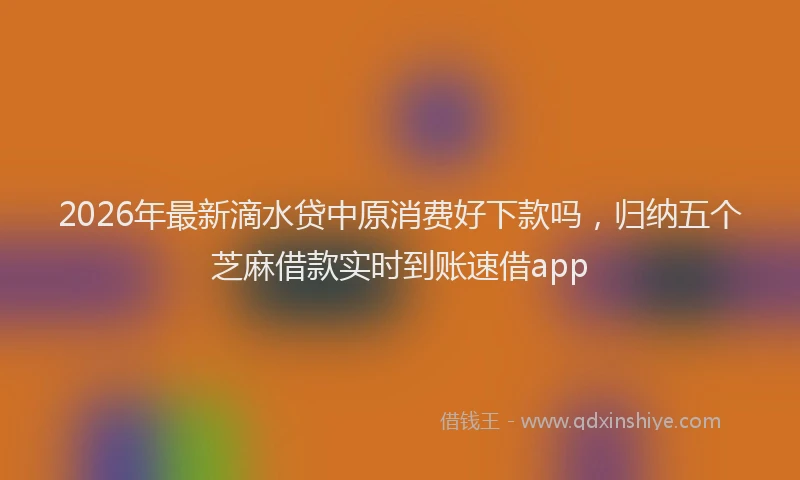 2026年最新滴水贷中原消费好下款吗，归纳五个芝麻借款实时到账速借app