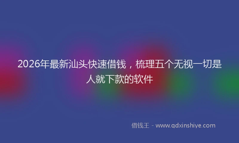 2026年最新汕头快速借钱，梳理五个无视一切是人就下款的软件