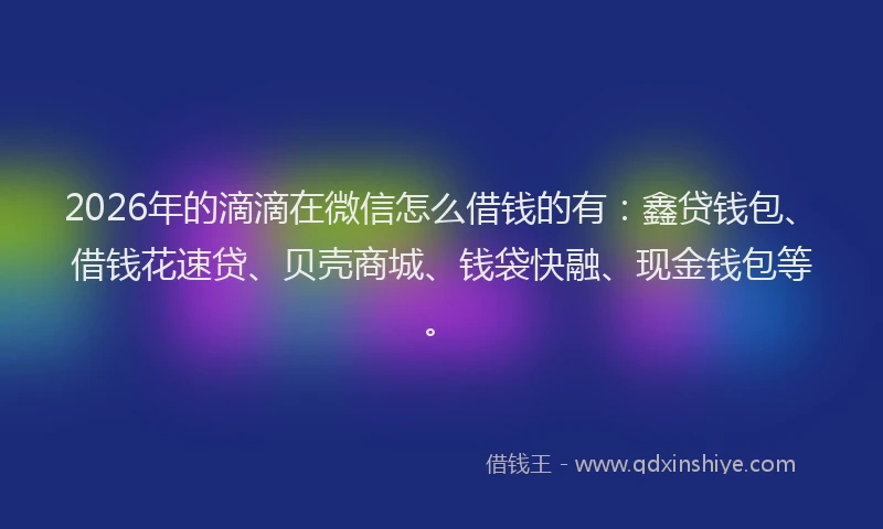 2026年的滴滴在微信怎么借钱的有：鑫贷钱包、借钱花速贷、贝壳商城、钱袋快融、现金钱包等。