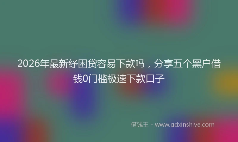 2026年最新纾困贷容易下款吗，分享五个黑户借钱0门槛极速下款口子