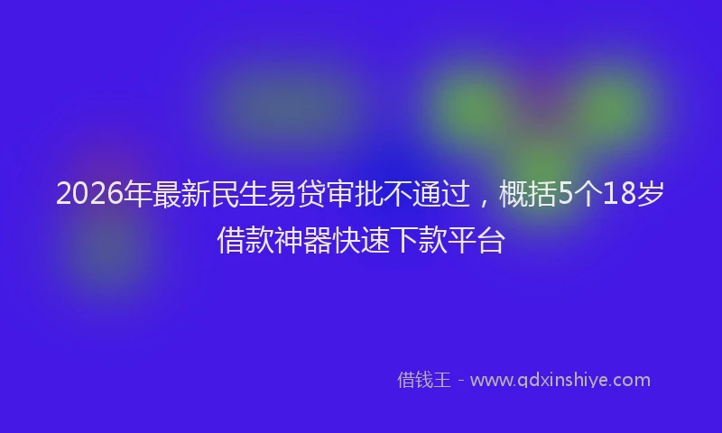 2026年最新民生易贷审批不通过，概括5个18岁借款神器快速下款平台
