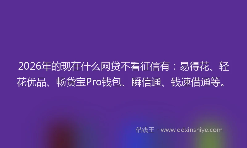 2026年的现在什么网贷不看征信有：易得花、轻花优品、畅贷宝Pro钱包、瞬信通、钱速借通等。