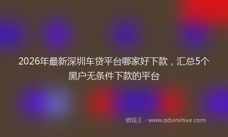 2026年最新深圳车贷平台哪家好下款，汇总5个黑户无条件下款的平台