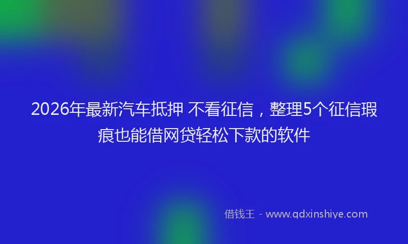 2026年最新汽车抵押 不看征信，整理5个征信瑕疵也能借网贷轻松下款的软件