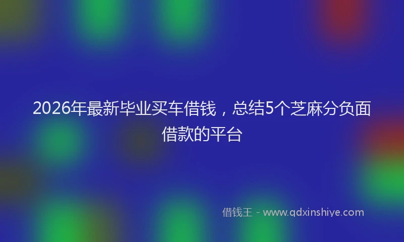 2026年最新毕业买车借钱，总结5个芝麻分负面借款的平台