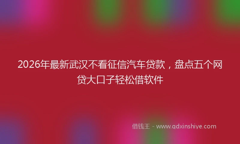 2026年最新武汉不看征信汽车贷款，盘点五个网贷大口子轻松借软件