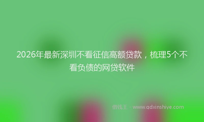 2026年最新深圳不看征信高额贷款，梳理5个不看负债的网贷软件
