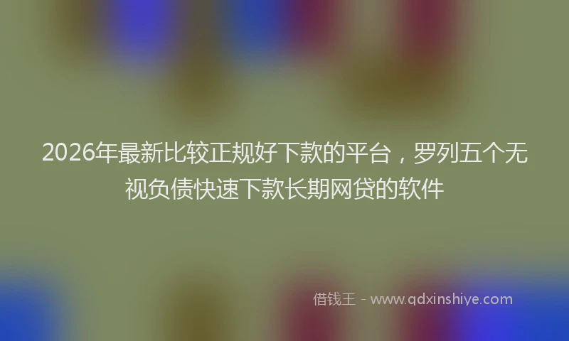 2026年最新比较正规好下款的平台，罗列五个无视负债快速下款长期网贷的软件