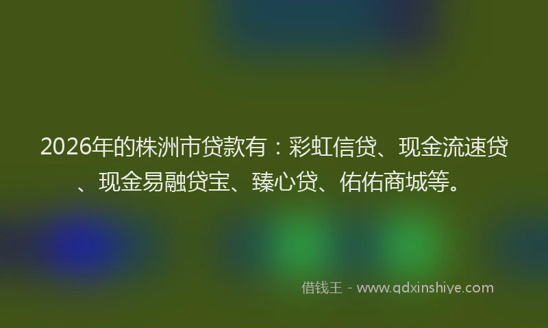 2026年的株洲市贷款有：彩虹信贷、现金流速贷、现金易融贷宝、臻心贷、佑佑商城等。