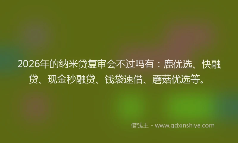 2026年的纳米贷复审会不过吗有：鹿优选、快融贷、现金秒融贷、钱袋速借、蘑菇优选等。