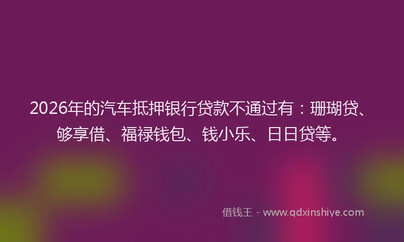 2026年的汽车抵押银行贷款不通过有：珊瑚贷、够享借、福禄钱包、钱小乐、日日贷等。