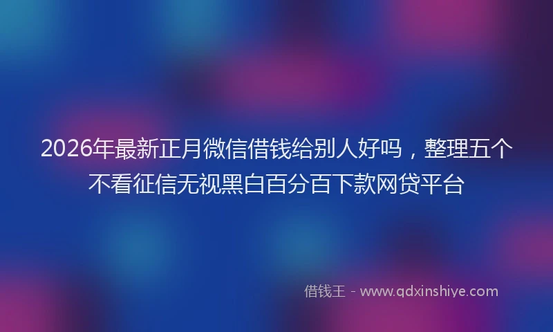 2026年最新正月微信借钱给别人好吗，整理五个不看征信无视黑白百分百下款网贷平台