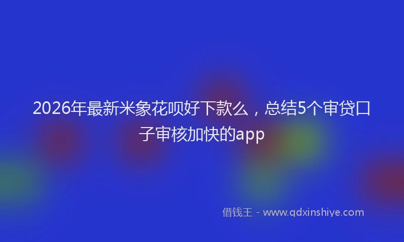 2026年最新米象花呗好下款么，总结5个审贷口子审核加快的app