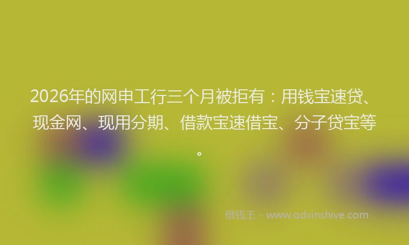 2026年的网申工行三个月被拒有：用钱宝速贷、现金网、现用分期、借款宝速借宝、分子贷宝等。