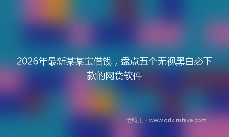 2026年最新某某宝借钱，盘点五个无视黑白必下款的网贷软件