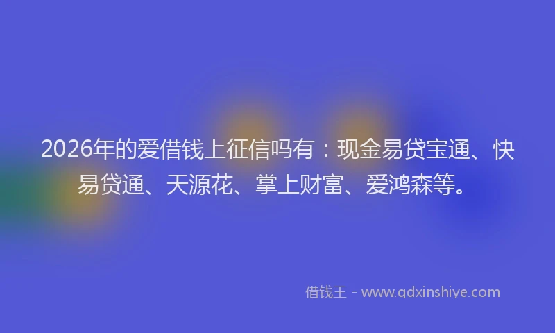 2026年的爱借钱上征信吗有：现金易贷宝通、快易贷通、天源花、掌上财富、爱鸿森等。