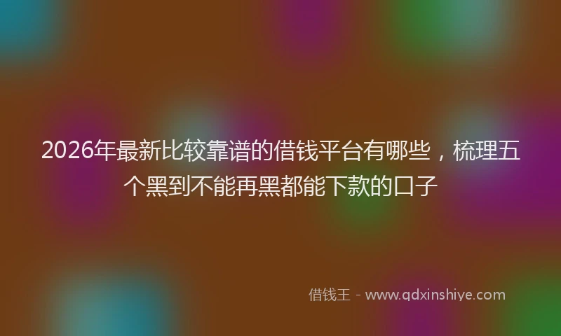 2026年最新比较靠谱的借钱平台有哪些，梳理五个黑到不能再黑都能下款的口子
