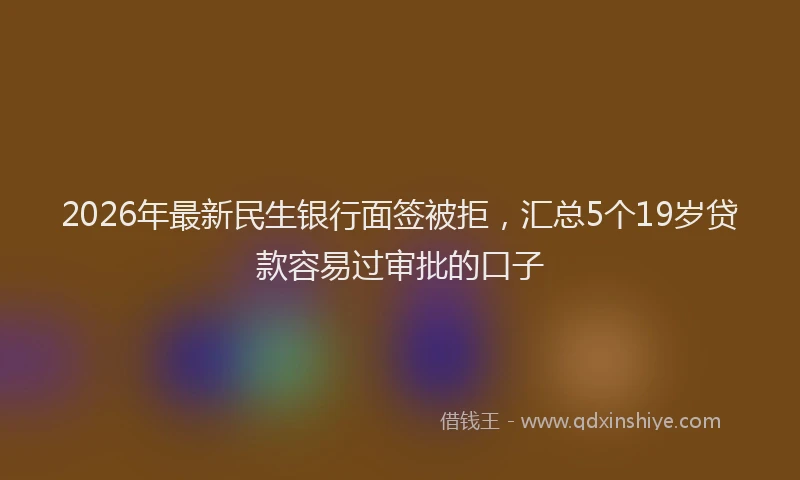 2026年最新民生银行面签被拒，汇总5个19岁贷款容易过审批的口子