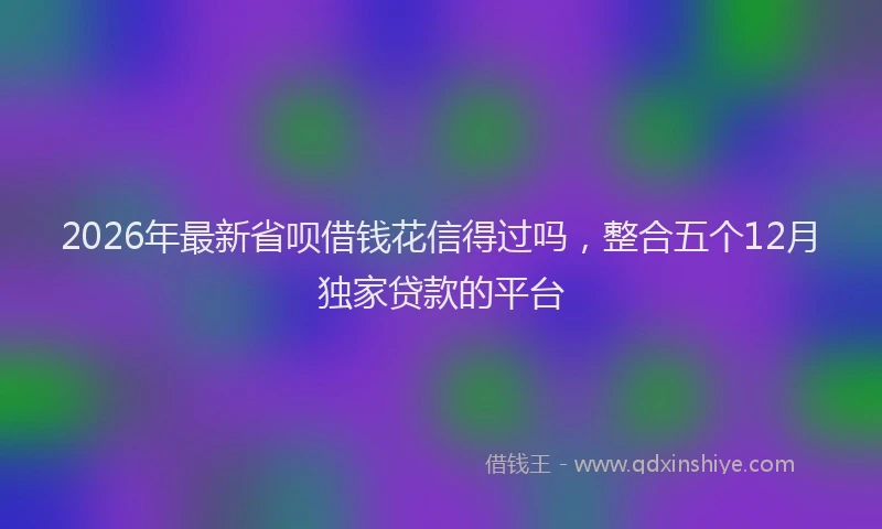 2026年最新省呗借钱花信得过吗，整合五个12月独家贷款的平台