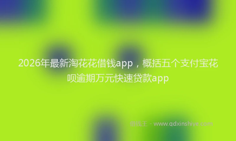 2026年最新淘花花借钱app，概括五个支付宝花呗逾期万元快速贷款app