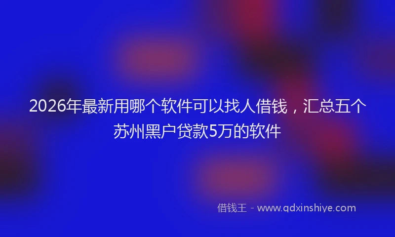 2026年最新用哪个软件可以找人借钱，汇总五个苏州黑户贷款5万的软件