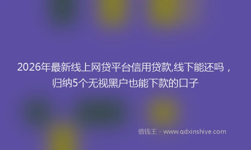 2026年最新线上网贷平台信用贷款,线下能还吗，归纳5个无视黑户也能下款的口子