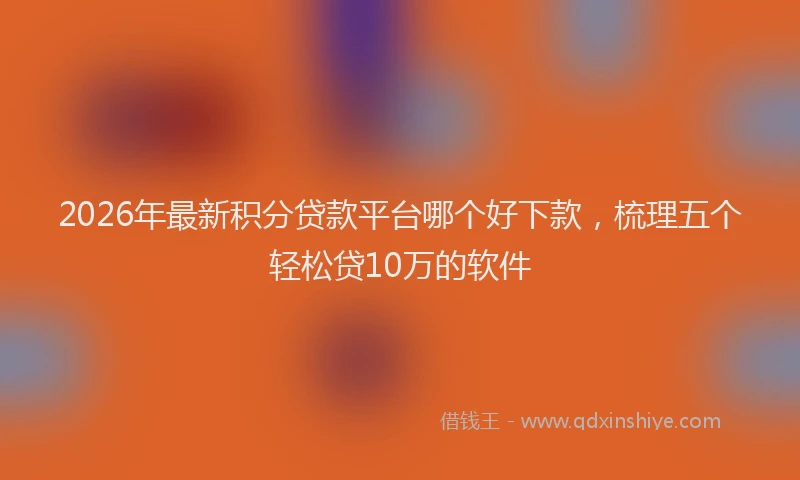 2026年最新积分贷款平台哪个好下款，梳理五个轻松贷10万的软件